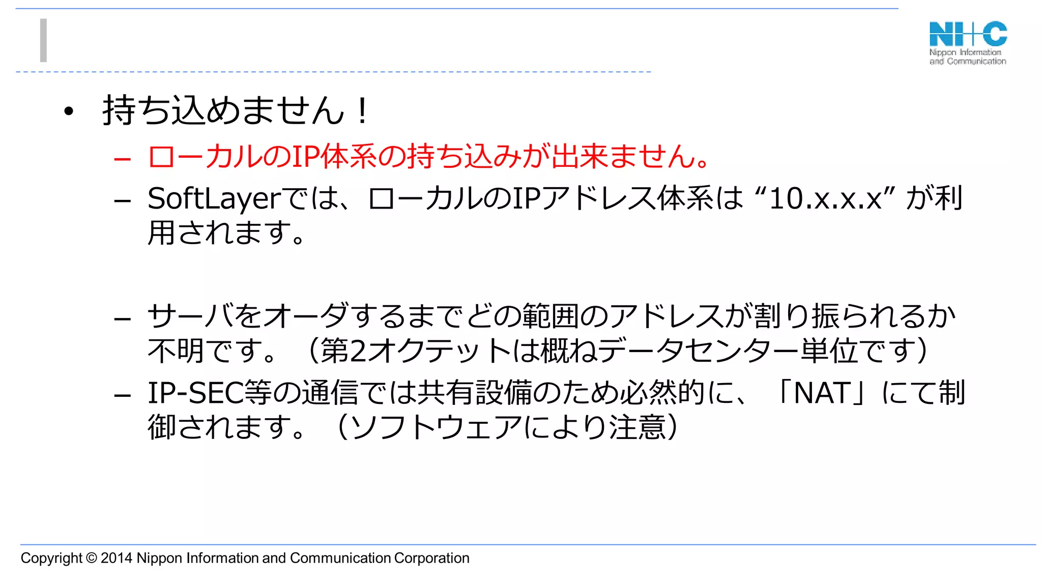 Copyright © 2014 Nippon Information and Communication Corporation
• 持ち込めません！
– ローカルのIP体系の持ち込みが出来ません。
– SoftLayerでは、ローカルのIPアドレス体系は “10.x.x.x” が利
用されます。
– サーバをオーダするまでどの範囲のアドレスが割り振られるか
不明です。（第2オクテットは概ねデータセンター単位です）
– IP-SEC等の通信では共有設備のため必然的に、「NAT」にて制
御されます。（ソフトウェアにより注意）
 