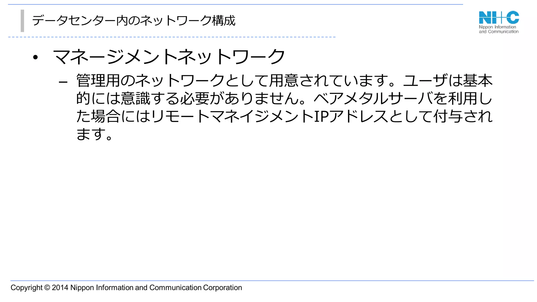 Copyright © 2014 Nippon Information and Communication Corporation
データセンター内のネットワーク構成
• マネージメントネットワーク
– 管理用のネットワークとして用意されています。ユーザは基本
的には意識する必要がありません。ベアメタルサーバを利用し
た場合にはリモートマネイジメントIPアドレスとして付与され
ます。
 