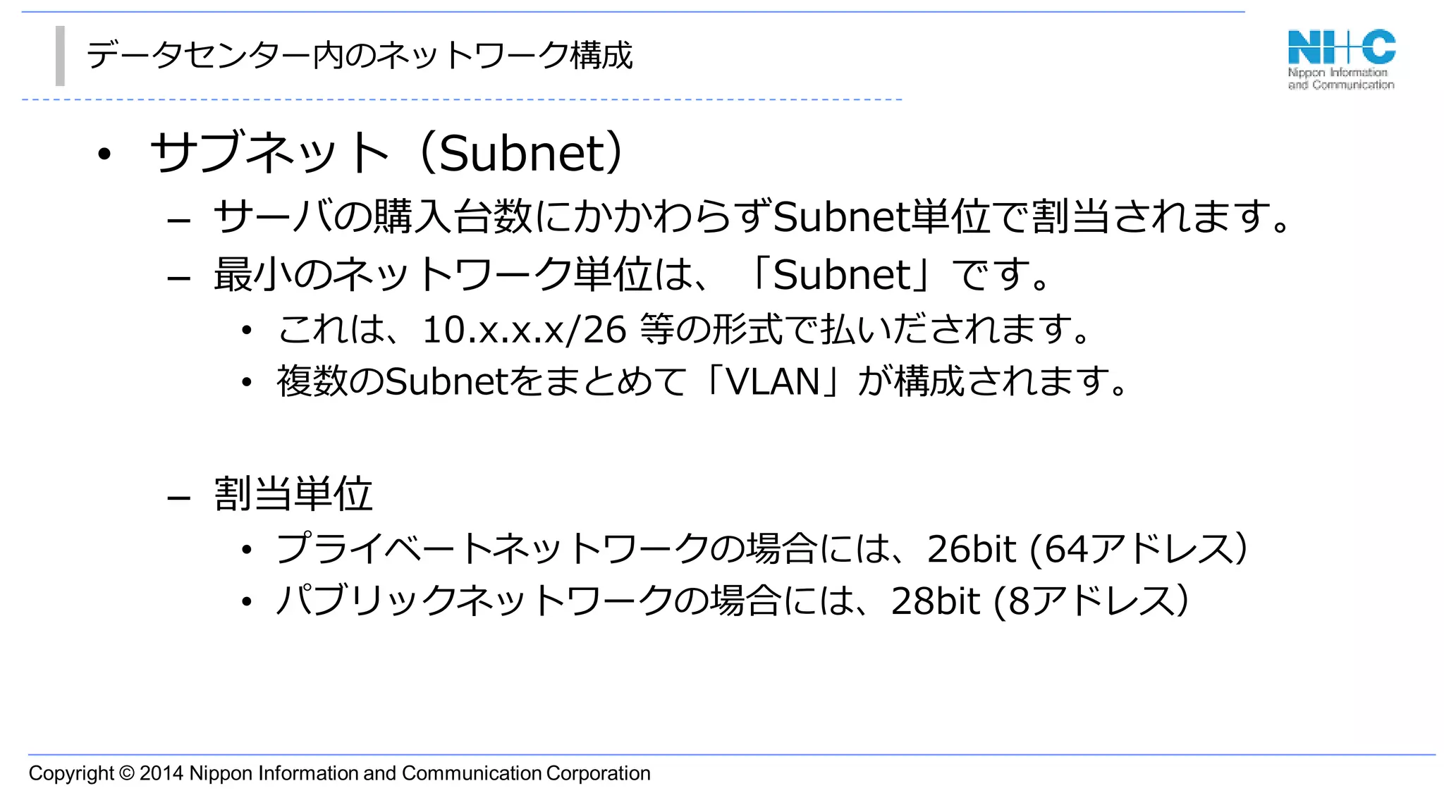 Copyright © 2014 Nippon Information and Communication Corporation
データセンター内のネットワーク構成
• サブネット（Subnet）
– サーバの購入台数にかかわらずSubnet単位で割当されます。
– 最小のネットワーク単位は、「Subnet」です。
• これは、10.x.x.x/26 等の形式で払いだされます。
• 複数のSubnetをまとめて「VLAN」が構成されます。
– 割当単位
• プライベートネットワークの場合には、26bit (64アドレス）
• パブリックネットワークの場合には、28bit (8アドレス）
 