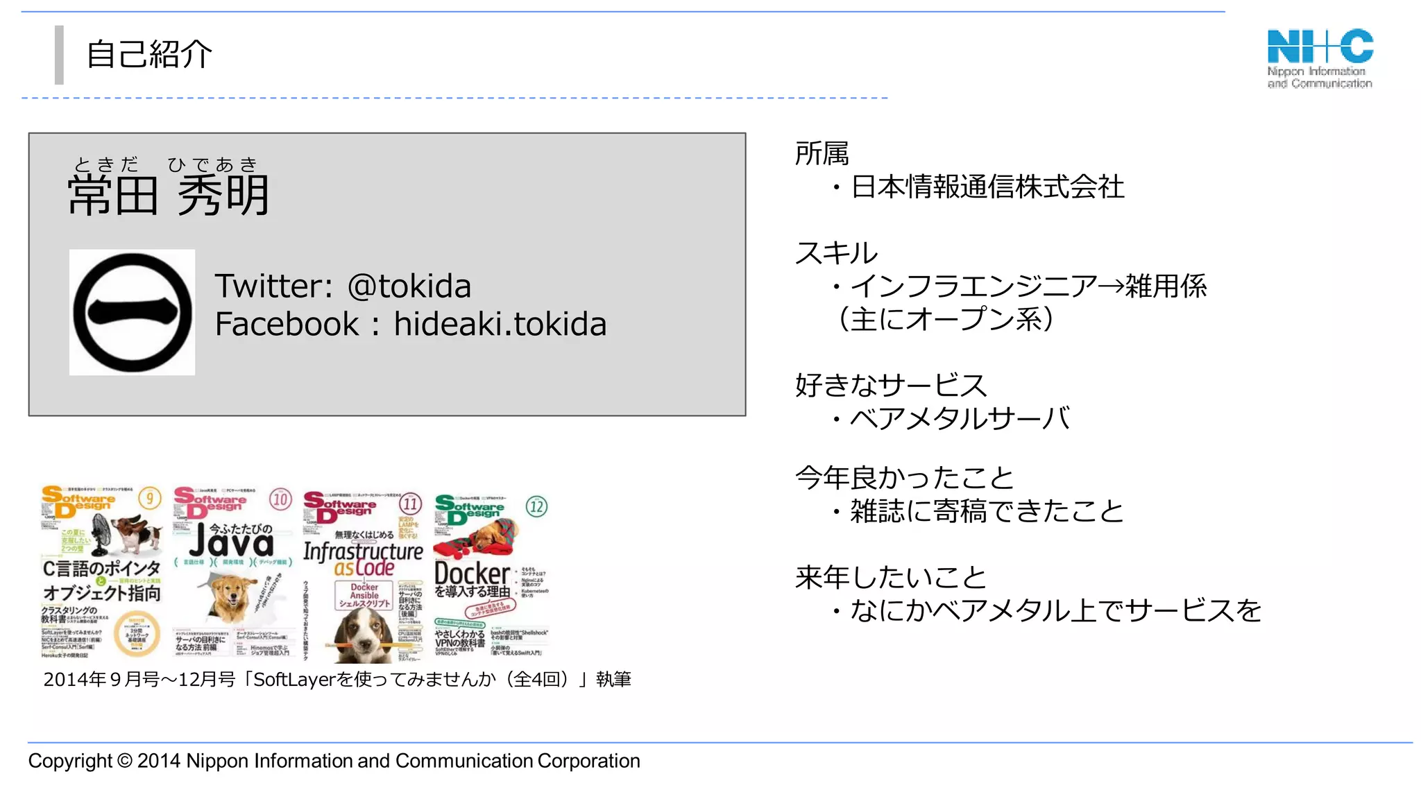 Copyright © 2014 Nippon Information and Communication Corporation
自己紹介
2014年９月号〜12月号「SoftLayerを使ってみませんか（全4回）」執筆
常田 秀明
Twitter: @tokida
Facebook : hideaki.tokida
と き だ ひ で あ き 所属
・日本情報通信株式会社
スキル
・インフラエンジニア→雑用係
（主にオープン系）
好きなサービス
・ベアメタルサーバ
今年良かったこと
・雑誌に寄稿できたこと
来年したいこと
・なにかベアメタル上でサービスを
 