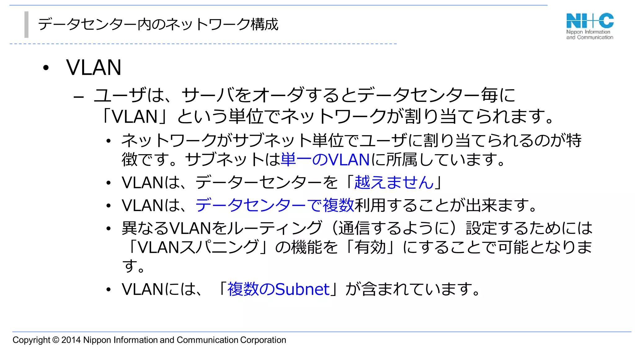 Copyright © 2014 Nippon Information and Communication Corporation
データセンター内のネットワーク構成
• VLAN
– ユーザは、サーバをオーダするとデータセンター毎に
「VLAN」という単位でネットワークが割り当てられます。
• ネットワークがサブネット単位でユーザに割り当てられるのが特
徴です。サブネットは単一のVLANに所属しています。
• VLANは、データーセンターを「越えません」
• VLANは、データセンターで複数利用することが出来ます。
• 異なるVLANをルーティング（通信するように）設定するためには
「VLANスパニング」の機能を「有効」にすることで可能となりま
す。
• VLANには、「複数のSubnet」が含まれています。
 
