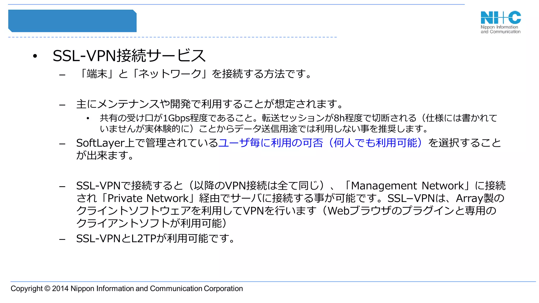 Copyright © 2014 Nippon Information and Communication Corporation
• SSL-VPN接続サービス
– 「端末」と「ネットワーク」を接続する方法です。
– 主にメンテナンスや開発で利用することが想定されます。
• 共有の受け口が1Gbps程度であること。転送セッションが8h程度で切断される（仕様には書かれて
いませんが実体験的に）ことからデータ送信用途では利用しない事を推奨します。
– SoftLayer上で管理されているユーザ毎に利用の可否（何人でも利用可能）を選択すること
が出来ます。
– SSL-VPNで接続すると（以降のVPN接続は全て同じ）、「Management Network」に接続
され「Private Network」経由でサーバに接続する事が可能です。SSL−VPNは、Array製の
クライントソフトウェアを利用してVPNを行います（Webブラウザのプラグインと専用の
クライアントソフトが利用可能）
– SSL-VPNとL2TPが利用可能です。
 