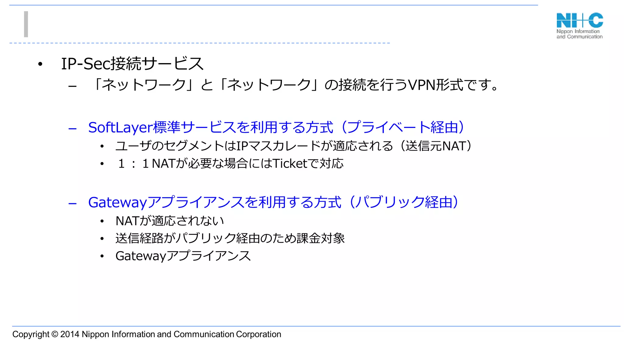 Copyright © 2014 Nippon Information and Communication Corporation
• IP-Sec接続サービス
– 「ネットワーク」と「ネットワーク」の接続を行うVPN形式です。
– SoftLayer標準サービスを利用する方式（プライベート経由）
• ユーザのセグメントはIPマスカレードが適応される（送信元NAT）
• １：１NATが必要な場合にはTicketで対応
– Gatewayアプライアンスを利用する方式（パブリック経由）
• NATが適応されない
• 送信経路がパブリック経由のため課金対象
• Gatewayアプライアンス
 
