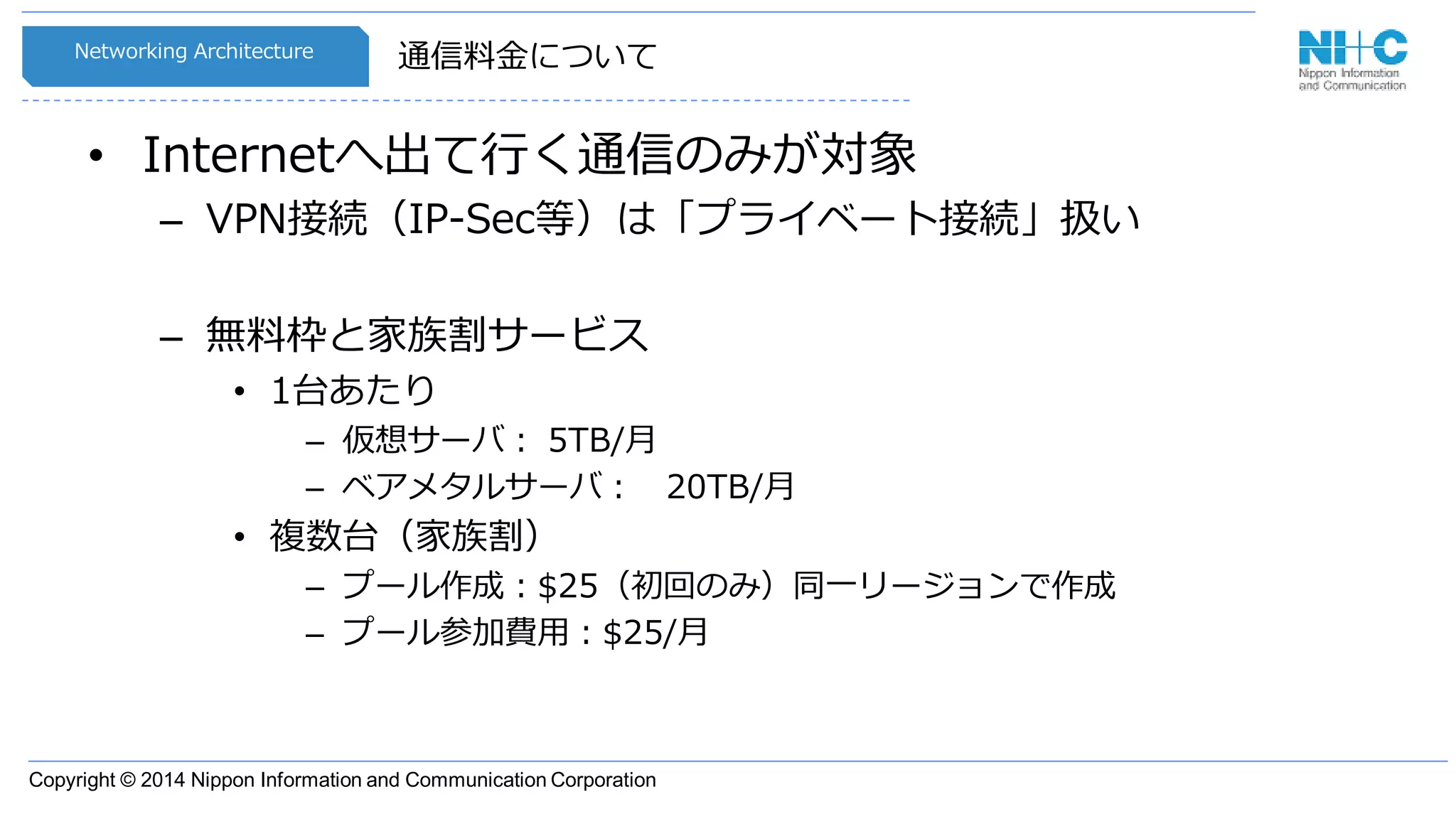 Copyright © 2014 Nippon Information and Communication Corporation
通信料金について
• Internetへ出て行く通信のみが対象
– VPN接続（IP-Sec等）は「プライベート接続」扱い
– 無料枠と家族割サービス
• 1台あたり
– 仮想サーバ： 5TB/月
– ベアメタルサーバ： 20TB/月
• 複数台（家族割）
– プール作成：$25（初回のみ）同一リージョンで作成
– プール参加費用：$25/月
Networking Architecture
 