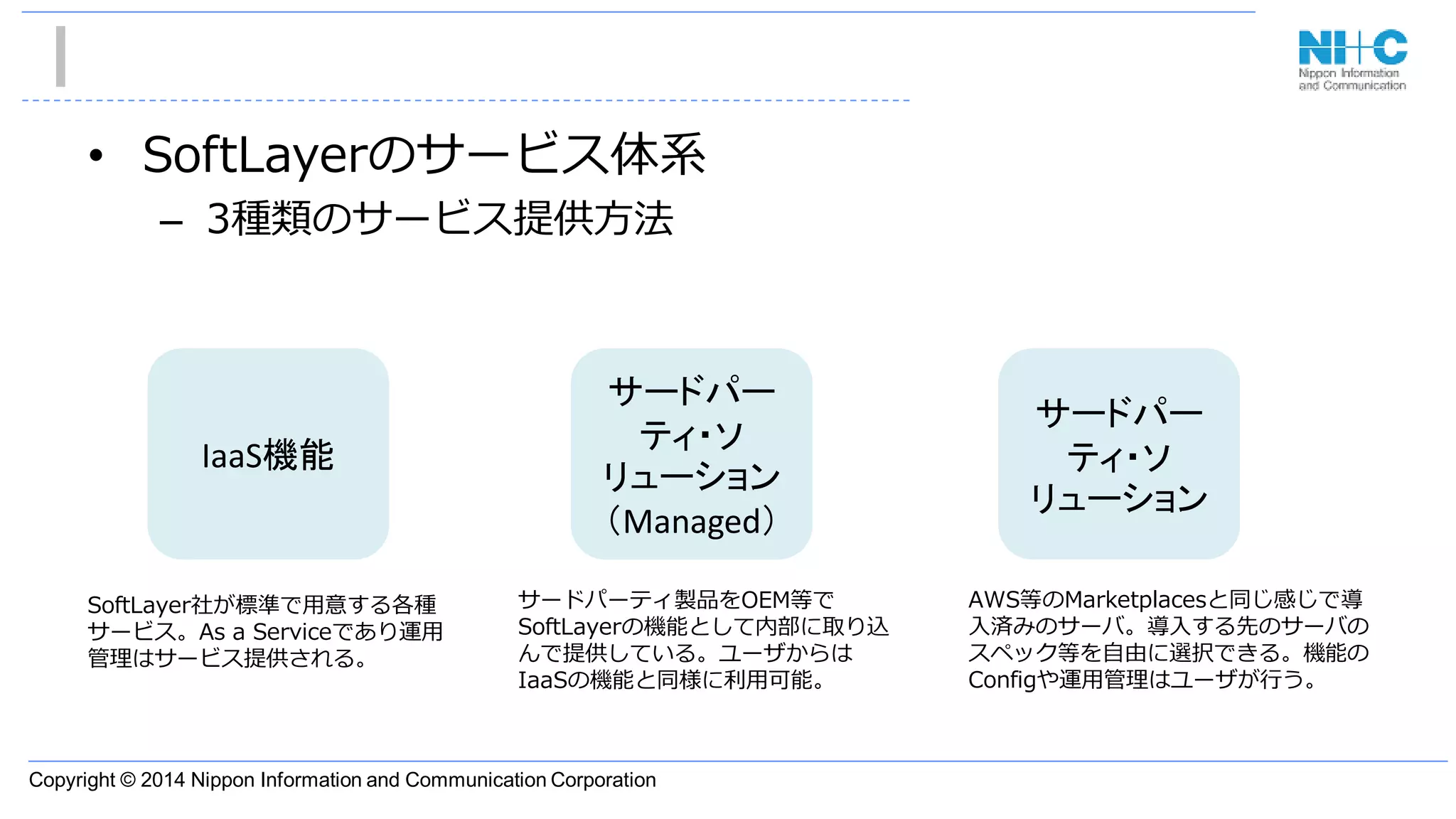 Copyright © 2014 Nippon Information and Communication Corporation
• SoftLayerのサービス体系
– 3種類のサービス提供方法
IaaS機能
サードパー
ティ・ソ
リューション
（Managed）
サードパー
ティ・ソ
リューション
AWS等のMarketplacesと同じ感じで導
入済みのサーバ。導入する先のサーバの
スペック等を自由に選択できる。機能の
Configや運用管理はユーザが行う。
サードパーティ製品をOEM等で
SoftLayerの機能として内部に取り込
んで提供している。ユーザからは
IaaSの機能と同様に利用可能。
SoftLayer社が標準で用意する各種
サービス。As a Serviceであり運用
管理はサービス提供される。
 