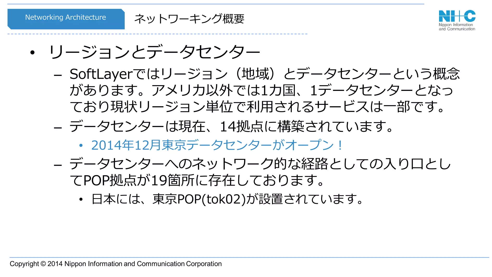 Copyright © 2014 Nippon Information and Communication Corporation
ネットワーキング概要
• リージョンとデータセンター
– SoftLayerではリージョン（地域）とデータセンターという概念
があります。アメリカ以外では1カ国、1データセンターとなっ
ており現状リージョン単位で利用されるサービスは一部です。
– データセンターは現在、14拠点に構築されています。
• 2014年12月東京データセンターがオープン！
– データセンターへのネットワーク的な経路としての入り口とし
てPOP拠点が19箇所に存在しております。
• 日本には、東京POP(tok02)が設置されています。
Networking Architecture
 