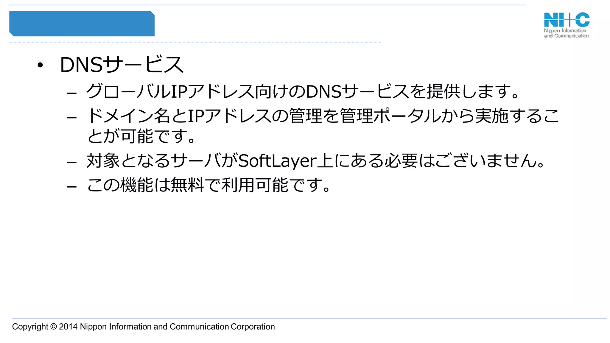 Copyright © 2014 Nippon Information and Communication Corporation
• DNSサービス
– グローバルIPアドレス向けのDNSサービスを提供します。
– ドメイン名とIPアドレスの管理を管理ポータルから実施するこ
とが可能です。
– 対象となるサーバがSoftLayer上にある必要はございません。
– この機能は無料で利用可能です。
 