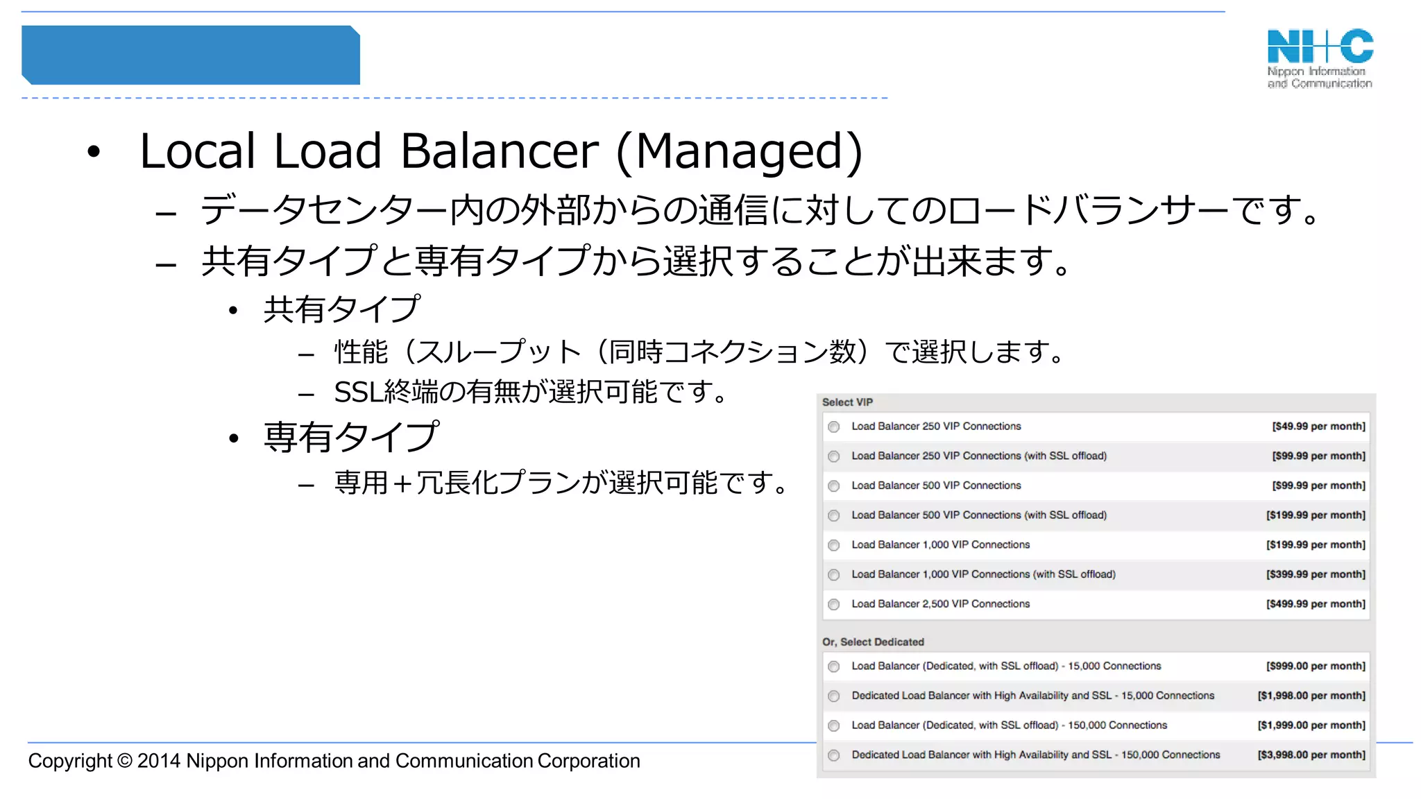 Copyright © 2014 Nippon Information and Communication Corporation
• Local Load Balancer (Managed)
– データセンター内の外部からの通信に対してのロードバランサーです。
– 共有タイプと専有タイプから選択することが出来ます。
• 共有タイプ
– 性能（スループット（同時コネクション数）で選択します。
– SSL終端の有無が選択可能です。
• 専有タイプ
– 専用＋冗長化プランが選択可能です。
 