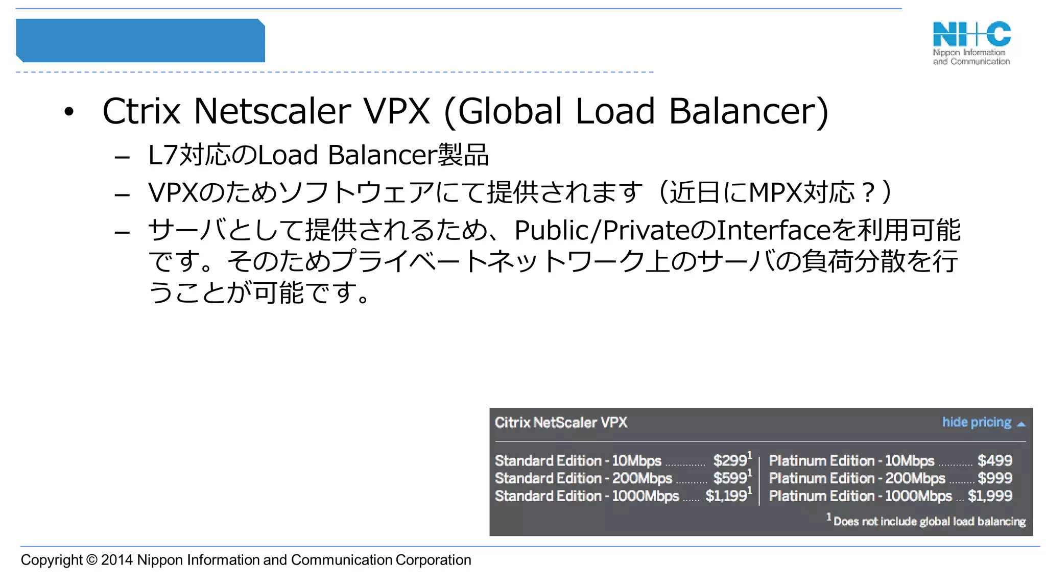 Copyright © 2014 Nippon Information and Communication Corporation
• Ctrix Netscaler VPX (Global Load Balancer)
– L7対応のLoad Balancer製品
– VPXのためソフトウェアにて提供されます（近日にMPX対応？）
– サーバとして提供されるため、Public/PrivateのInterfaceを利用可能
です。そのためプライベートネットワーク上のサーバの負荷分散を行
うことが可能です。
 