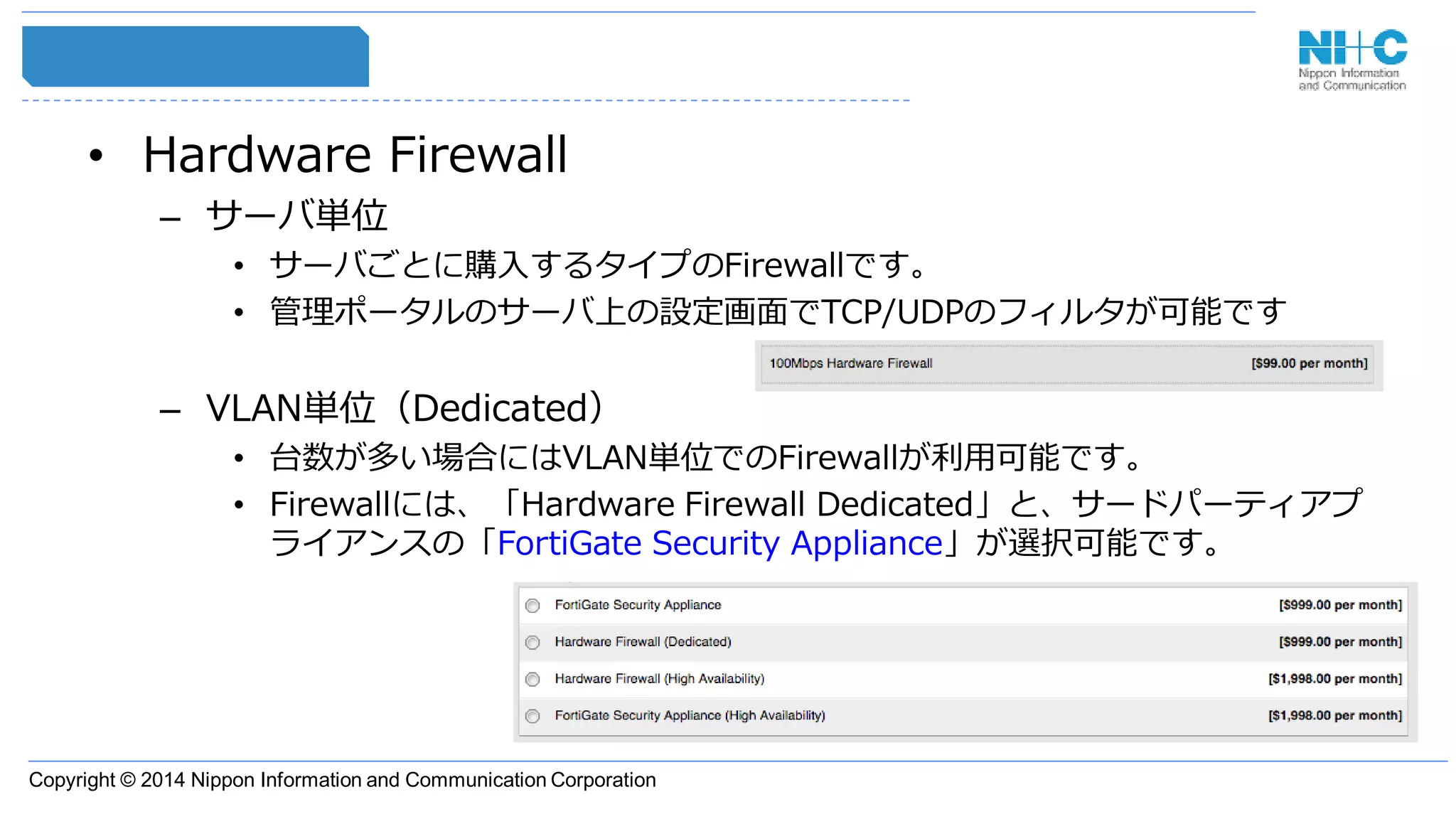 Copyright © 2014 Nippon Information and Communication Corporation
• Hardware Firewall
– サーバ単位
• サーバごとに購入するタイプのFirewallです。
• 管理ポータルのサーバ上の設定画面でTCP/UDPのフィルタが可能です
– VLAN単位（Dedicated）
• 台数が多い場合にはVLAN単位でのFirewallが利用可能です。
• Firewallには、「Hardware Firewall Dedicated」と、サードパーティアプ
ライアンスの「FortiGate Security Appliance」が選択可能です。
 
