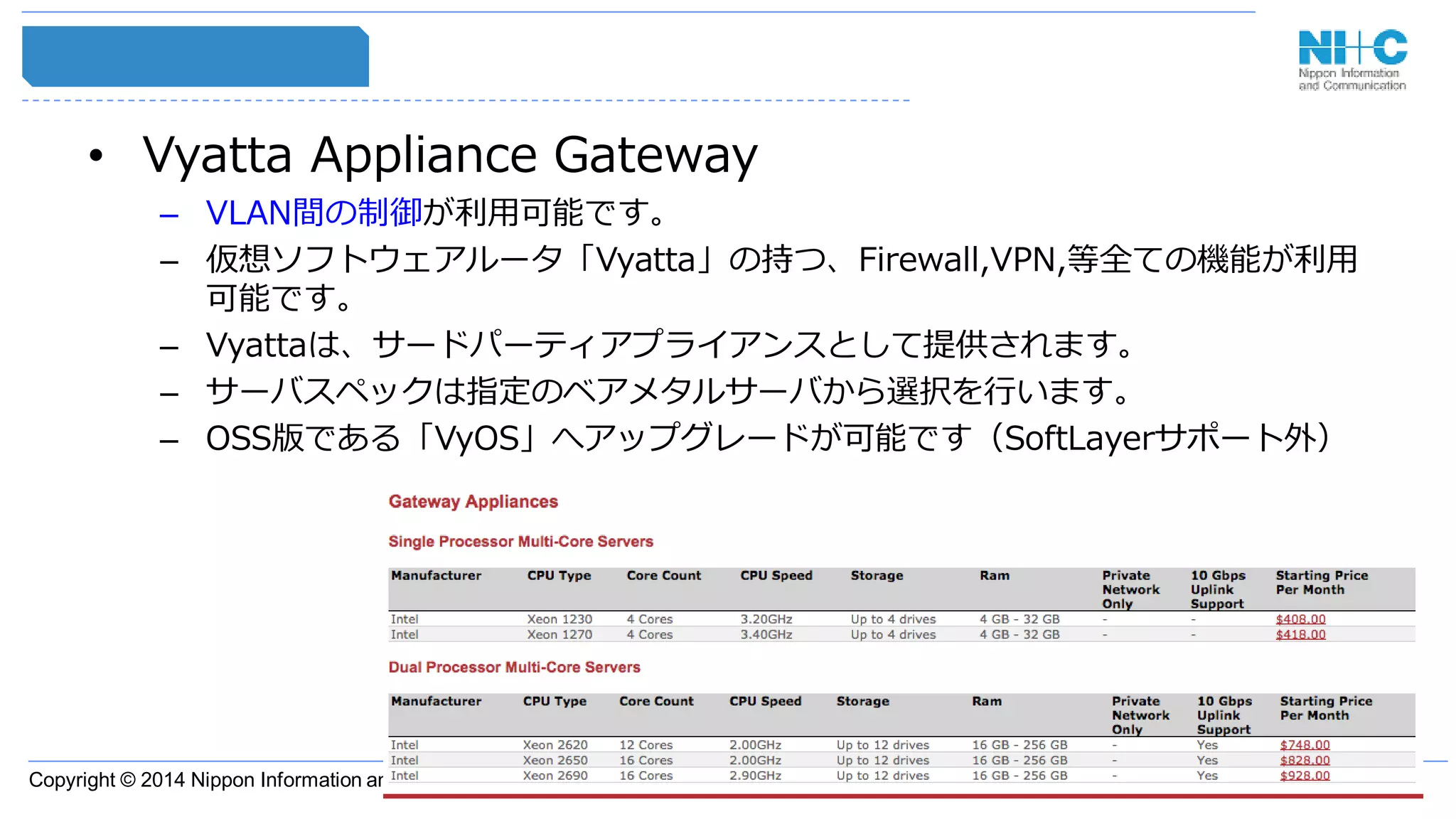 Copyright © 2014 Nippon Information and Communication Corporation
• Vyatta Appliance Gateway
– VLAN間の制御が利用可能です。
– 仮想ソフトウェアルータ「Vyatta」の持つ、Firewall,VPN,等全ての機能が利用
可能です。
– Vyattaは、サードパーティアプライアンスとして提供されます。
– サーバスペックは指定のベアメタルサーバから選択を行います。
– OSS版である「VyOS」へアップグレードが可能です（SoftLayerサポート外）
 