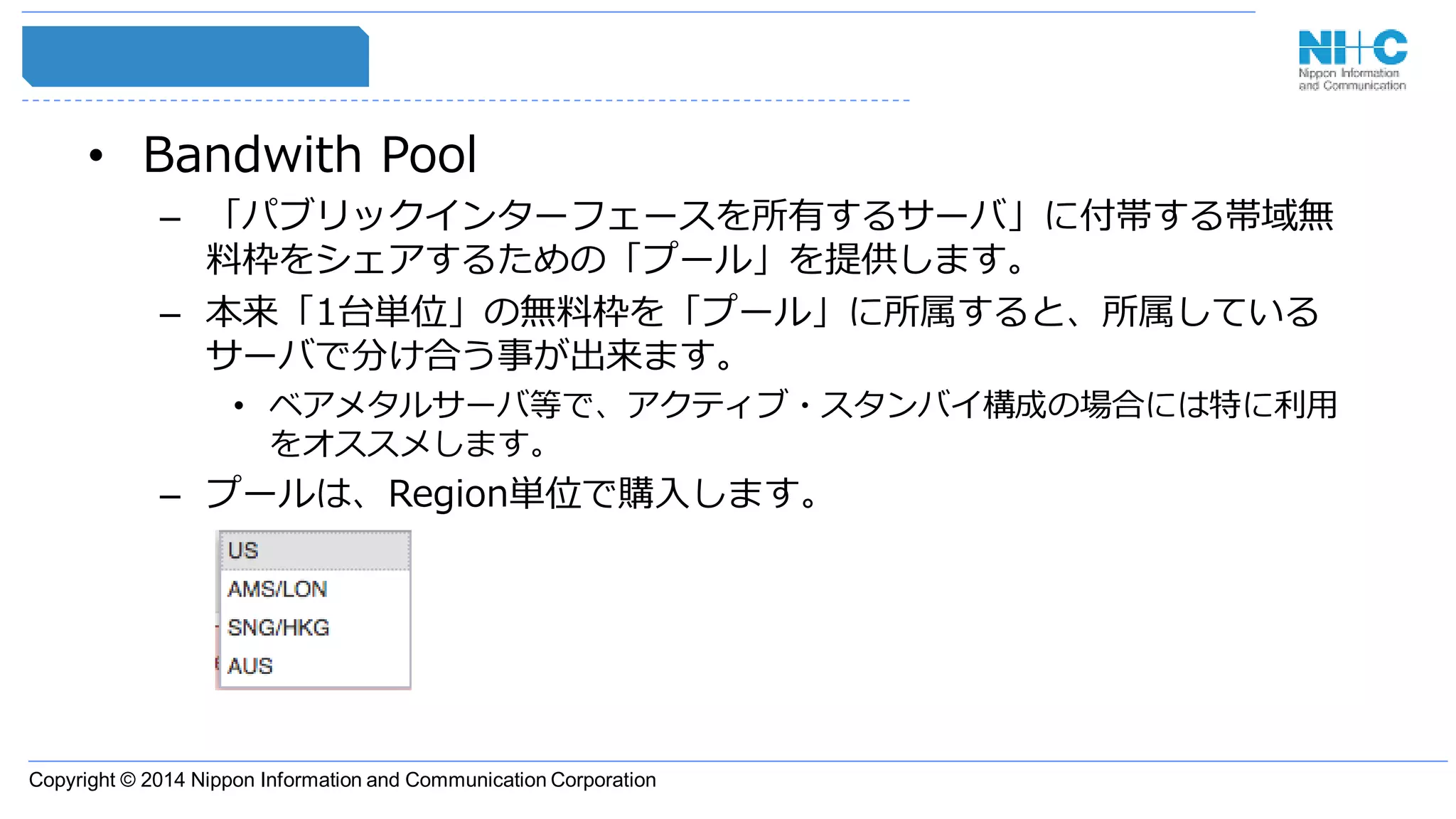 Copyright © 2014 Nippon Information and Communication Corporation
• Bandwith Pool
– 「パブリックインターフェースを所有するサーバ」に付帯する帯域無
料枠をシェアするための「プール」を提供します。
– 本来「1台単位」の無料枠を「プール」に所属すると、所属している
サーバで分け合う事が出来ます。
• ベアメタルサーバ等で、アクティブ・スタンバイ構成の場合には特に利用
をオススメします。
– プールは、Region単位で購入します。
 