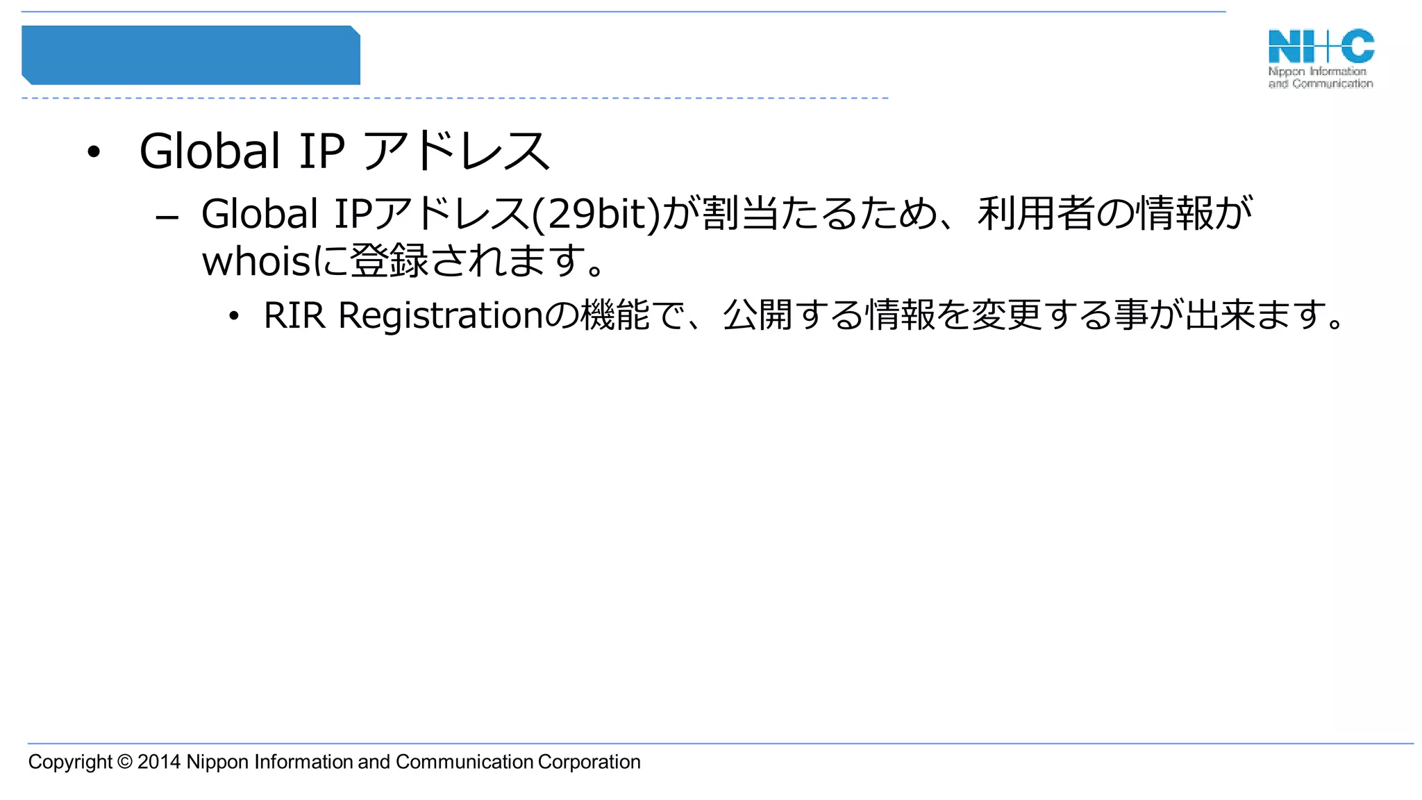 Copyright © 2014 Nippon Information and Communication Corporation
• Global IP アドレス
– Global IPアドレス(29bit)が割当たるため、利用者の情報が
whoisに登録されます。
• RIR Registrationの機能で、公開する情報を変更する事が出来ます。
 