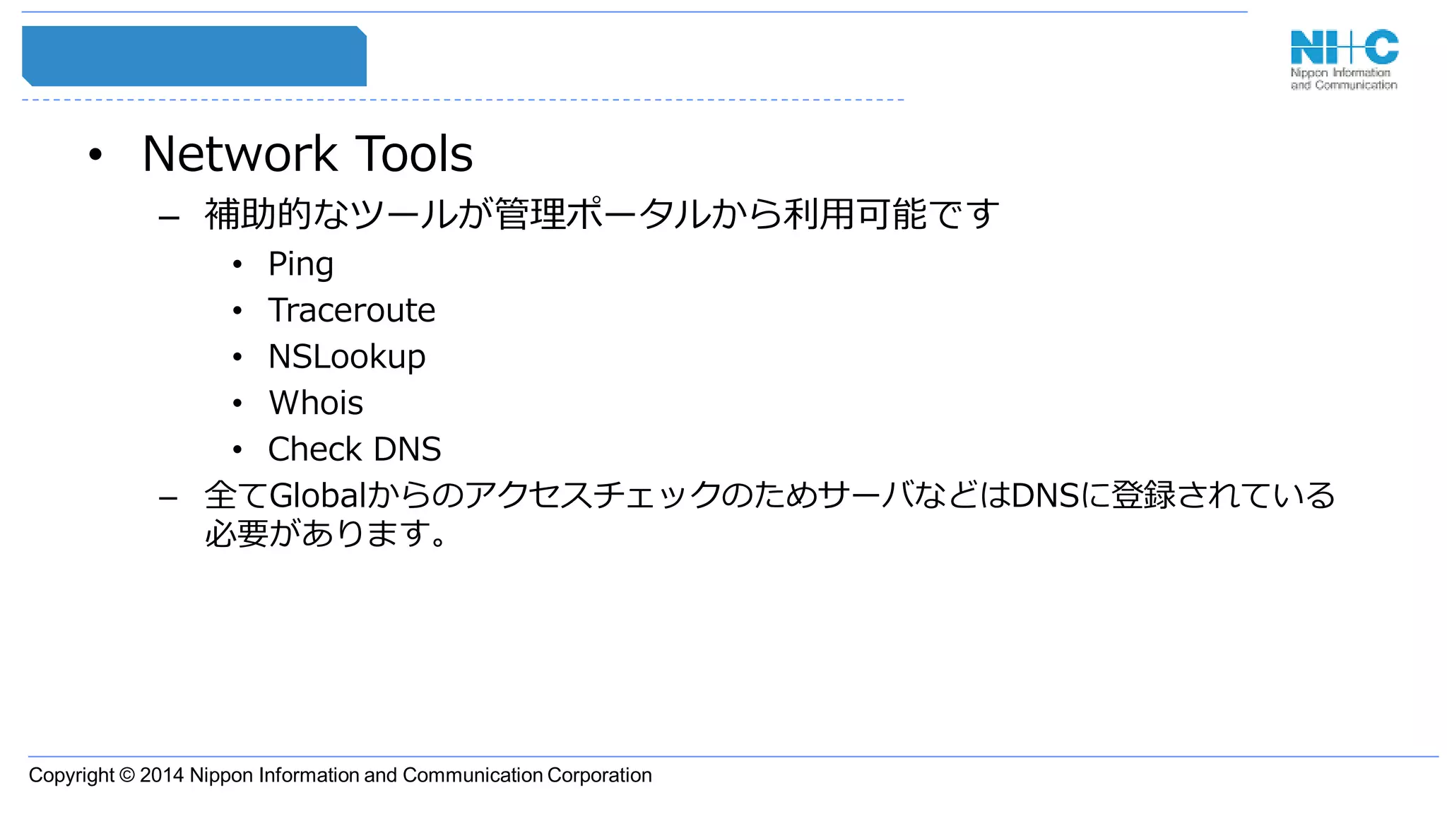 Copyright © 2014 Nippon Information and Communication Corporation
• Network Tools
– 補助的なツールが管理ポータルから利用可能です
• Ping
• Traceroute
• NSLookup
• Whois
• Check DNS
– 全てGlobalからのアクセスチェックのためサーバなどはDNSに登録されている
必要があります。
 
