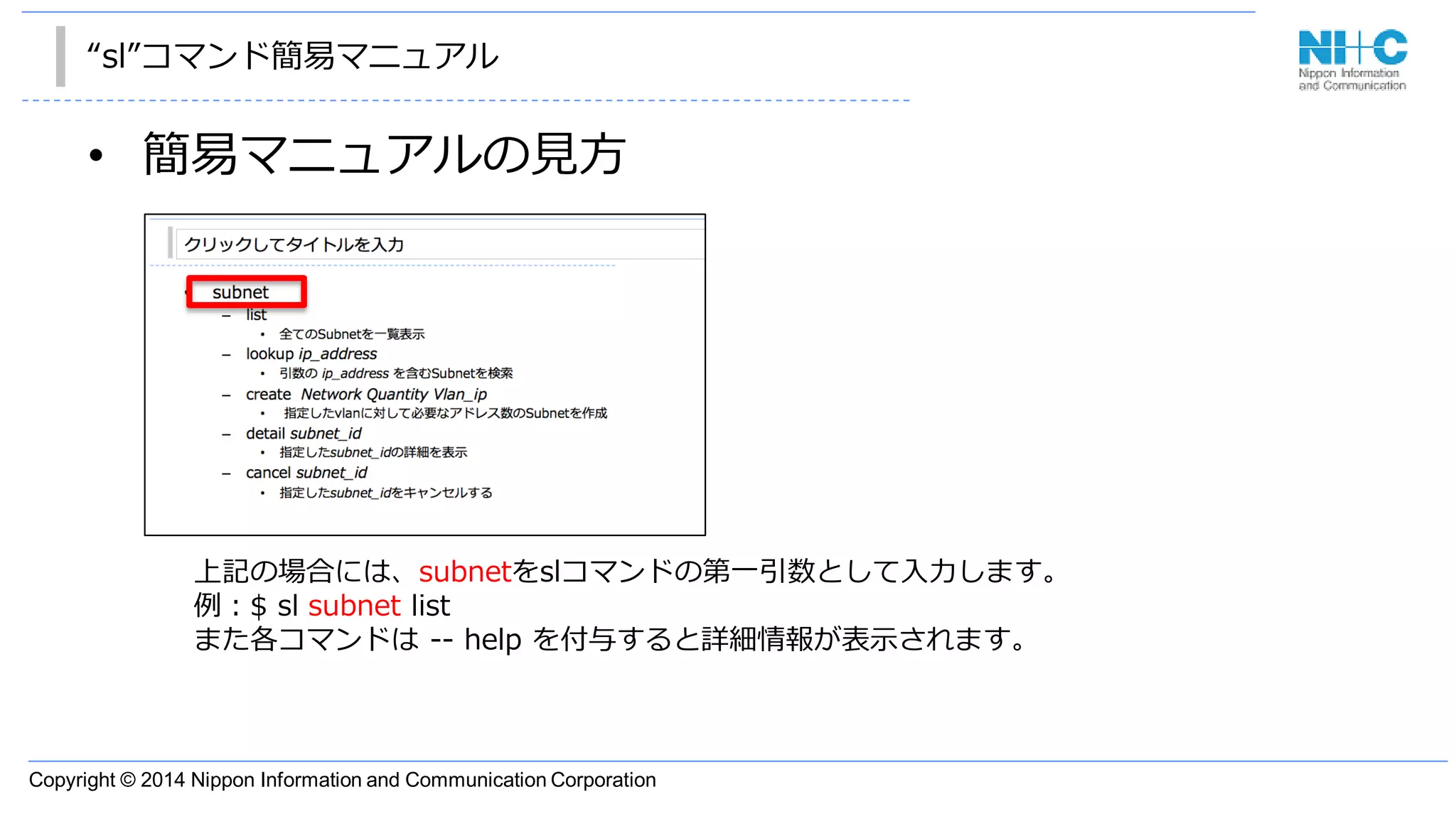 Copyright © 2014 Nippon Information and Communication Corporation
“sl”コマンド簡易マニュアル
• 簡易マニュアルの見方
上記の場合には、subnetをslコマンドの第一引数として入力します。
例：$ sl subnet list
また各コマンドは -- help を付与すると詳細情報が表示されます。
 