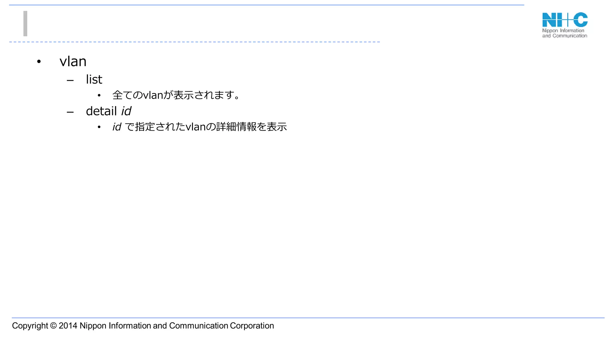 Copyright © 2014 Nippon Information and Communication Corporation
• vlan
– list
• 全てのvlanが表示されます。
– detail id
• id で指定されたvlanの詳細情報を表示
 