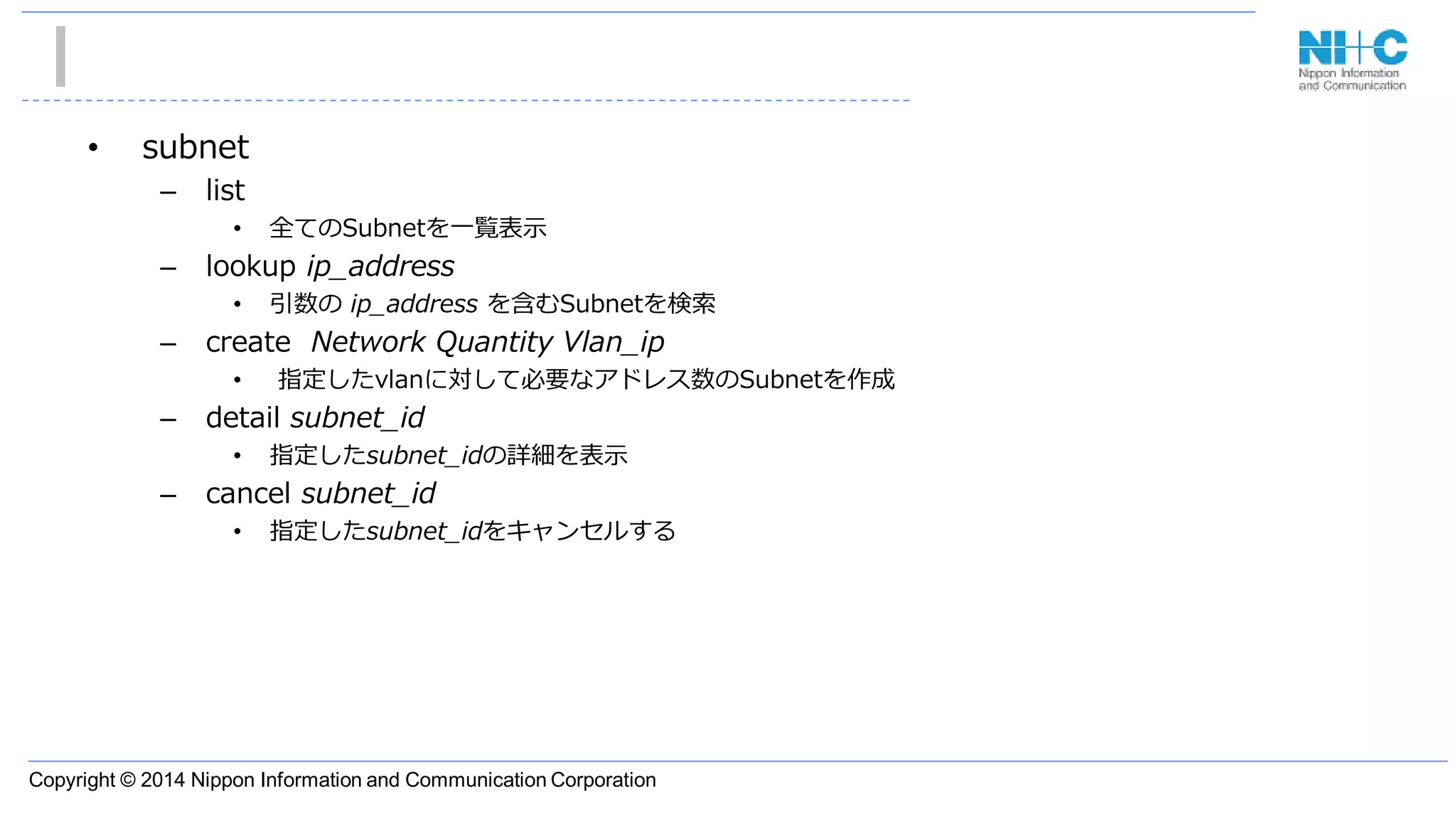 Copyright © 2014 Nippon Information and Communication Corporation
• subnet
– list
• 全てのSubnetを一覧表示
– lookup ip_address
• 引数の ip_address を含むSubnetを検索
– create Network Quantity Vlan_ip
• 指定したvlanに対して必要なアドレス数のSubnetを作成
– detail subnet_id
• 指定したsubnet_idの詳細を表示
– cancel subnet_id
• 指定したsubnet_idをキャンセルする
 