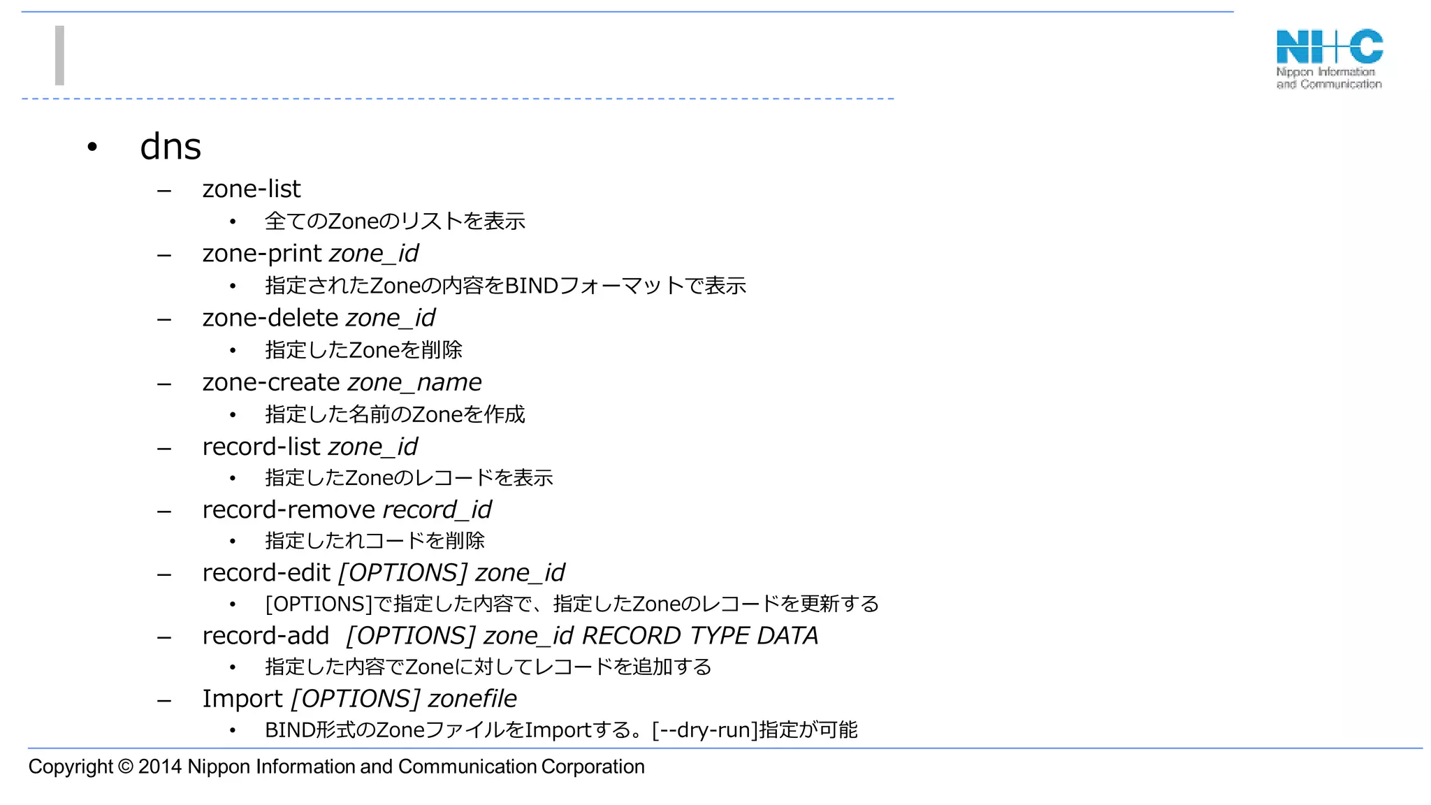 Copyright © 2014 Nippon Information and Communication Corporation
• dns
– zone-list
• 全てのZoneのリストを表示
– zone-print zone_id
• 指定されたZoneの内容をBINDフォーマットで表示
– zone-delete zone_id
• 指定したZoneを削除
– zone-create zone_name
• 指定した名前のZoneを作成
– record-list zone_id
• 指定したZoneのレコードを表示
– record-remove record_id
• 指定したれコードを削除
– record-edit [OPTIONS] zone_id
• [OPTIONS]で指定した内容で、指定したZoneのレコードを更新する
– record-add [OPTIONS] zone_id RECORD TYPE DATA
• 指定した内容でZoneに対してレコードを追加する
– Import [OPTIONS] zonefile
• BIND形式のZoneファイルをImportする。[--dry-run]指定が可能
 