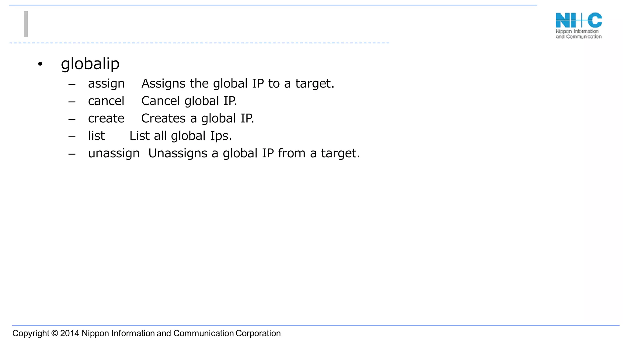 Copyright © 2014 Nippon Information and Communication Corporation
• globalip
– assign Assigns the global IP to a target.
– cancel Cancel global IP.
– create Creates a global IP.
– list List all global Ips.
– unassign Unassigns a global IP from a target.
 