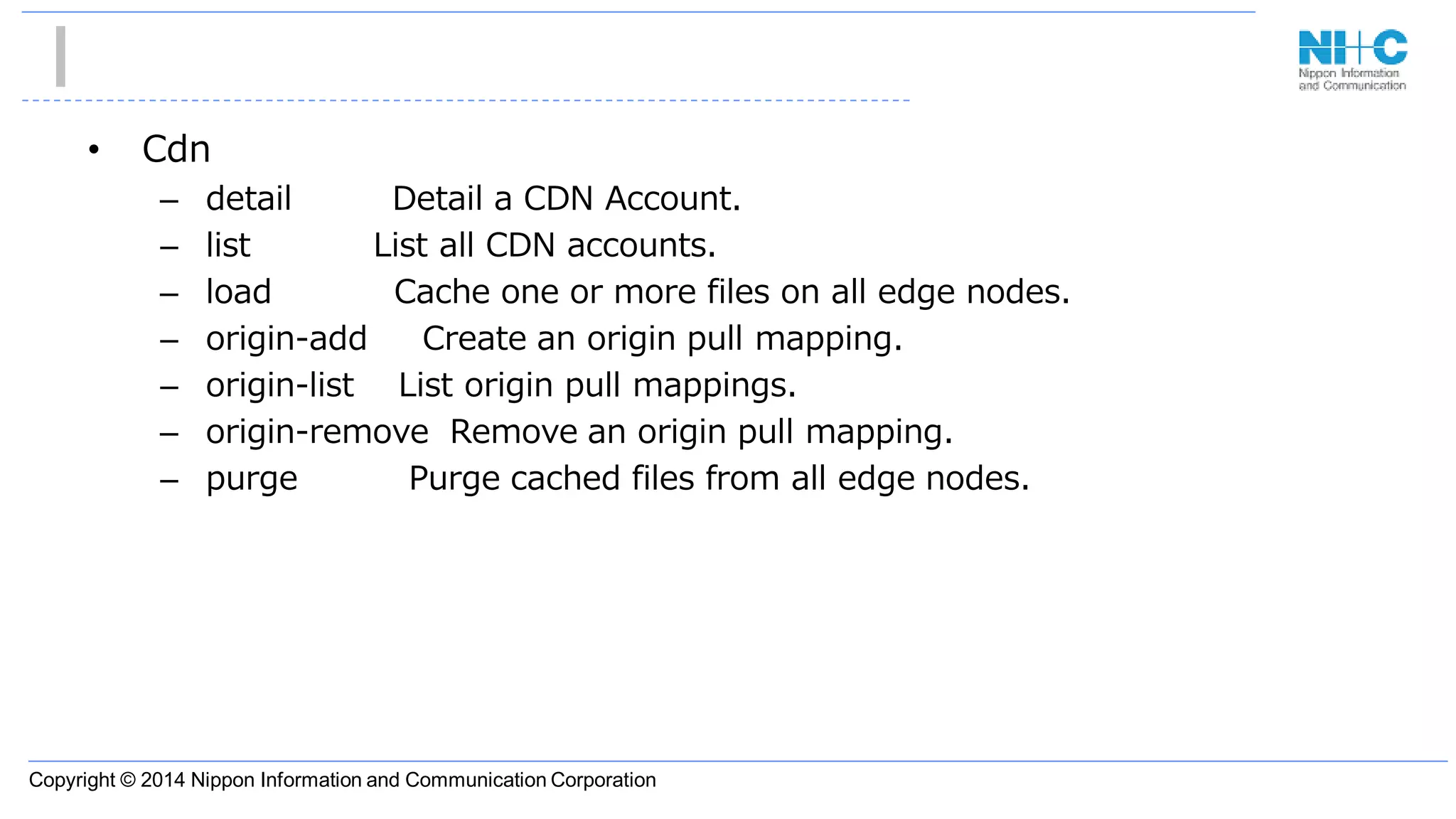 Copyright © 2014 Nippon Information and Communication Corporation
• Cdn
– detail Detail a CDN Account.
– list List all CDN accounts.
– load Cache one or more files on all edge nodes.
– origin-add Create an origin pull mapping.
– origin-list List origin pull mappings.
– origin-remove Remove an origin pull mapping.
– purge Purge cached files from all edge nodes.
 