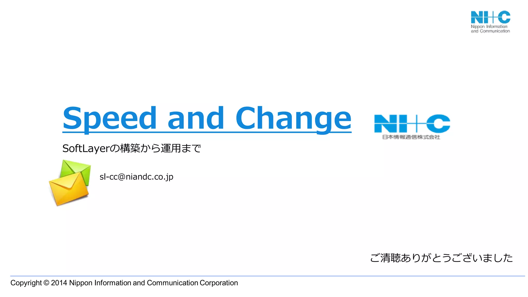 Copyright © 2014 Nippon Information and Communication Corporation
Speed and Change
SoftLayerの構築から運用まで
ご清聴ありがとうございました
sl-cc@niandc.co.jp
 