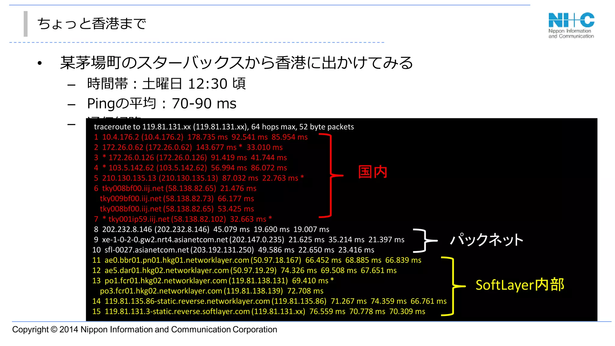 Copyright © 2014 Nippon Information and Communication Corporation
ちょっと香港まで
• 某茅場町のスターバックスから香港に出かけてみる
– 時間帯：土曜日 12:30 頃
– Pingの平均 : 70-90 ms
– 通信経路traceroute to 119.81.131.xx (119.81.131.xx), 64 hops max, 52 byte packets
1 10.4.176.2 (10.4.176.2) 178.735 ms 92.541 ms 85.954 ms
2 172.26.0.62 (172.26.0.62) 143.677 ms * 33.010 ms
3 * 172.26.0.126 (172.26.0.126) 91.419 ms 41.744 ms
4 * 103.5.142.62 (103.5.142.62) 56.994 ms 86.072 ms
5 210.130.135.13 (210.130.135.13) 87.032 ms 22.763 ms *
6 tky008bf00.iij.net (58.138.82.65) 21.476 ms
tky009bf00.iij.net (58.138.82.73) 66.177 ms
tky008bf00.iij.net (58.138.82.65) 53.425 ms
7 * tky001ip59.iij.net (58.138.82.102) 32.663 ms *
8 202.232.8.146 (202.232.8.146) 45.079 ms 19.690 ms 19.007 ms
9 xe-1-0-2-0.gw2.nrt4.asianetcom.net(202.147.0.235) 21.625 ms 35.214 ms 21.397 ms
10 sfl-0027.asianetcom.net(203.192.131.250) 49.586 ms 22.650 ms 23.416 ms
11 ae0.bbr01.pn01.hkg01.networklayer.com(50.97.18.167) 66.452 ms 68.885 ms 66.839 ms
12 ae5.dar01.hkg02.networklayer.com(50.97.19.29) 74.326 ms 69.508 ms 67.651 ms
13 po1.fcr01.hkg02.networklayer.com (119.81.138.131) 69.410 ms *
po3.fcr01.hkg02.networklayer.com (119.81.138.139) 72.708 ms
14 119.81.135.86-static.reverse.networklayer.com (119.81.135.86) 71.267 ms 74.359 ms 66.761 ms
15 119.81.131.3-static.reverse.softlayer.com (119.81.131.xx) 76.559 ms 70.778 ms 70.309 ms
国内
パックネット
SoftLayer内部
 