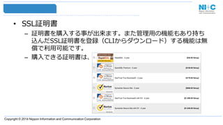 Copyright © 2014 Nippon Information and Communication Corporation
• SSL証明書
– 証明書を購入する事が出来ます。また管理用の機能もあり持ち
込んだSSL証明書を登録（CLIからダウンロード）する機能は無
償で利用可能です。
– 購入できる証明書は、
 