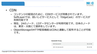 Copyright © 2014 Nippon Information and Communication Corporation
• CDN
– コンテンツの配信のために、CDNサービスが用意されています。
SoftLayerでは、招いじどサービスとして「EdgeCast」 のサービスが
利用可能です
– 現在、24のノード、13データセンターが利用可能です。日本のノード
は、東京・大阪にて提供をしています。
– ObjectStorageのHTTP配信機能はCDNと連動して配布することが可能
です。
 