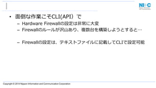 Copyright © 2014 Nippon Information and Communication Corporation
• 面倒な作業こそCLI(API）で
– Hardware Firewallの設定は非常に大変
– Firewallのルールが沢山あり、複数台を構築しようとすると…
– Firewallの設定は、テキストファイルに記載してCLIで設定可能
 
