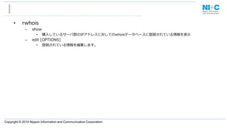Copyright © 2014 Nippon Information and Communication Corporation
• rwhois
– show
• 購入しているサーバ群のIPアドレスに対してのwhoisデータベースに登録されている情報を表示
– edit [OPTIONS]
• 登録されている情報を編集します。
 