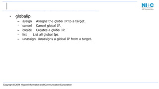 Copyright © 2014 Nippon Information and Communication Corporation
• globalip
– assign Assigns the global IP to a target.
– cancel Cancel global IP.
– create Creates a global IP.
– list List all global Ips.
– unassign Unassigns a global IP from a target.
 