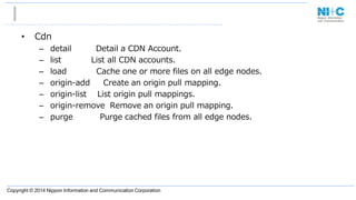 Copyright © 2014 Nippon Information and Communication Corporation
• Cdn
– detail Detail a CDN Account.
– list List all CDN accounts.
– load Cache one or more files on all edge nodes.
– origin-add Create an origin pull mapping.
– origin-list List origin pull mappings.
– origin-remove Remove an origin pull mapping.
– purge Purge cached files from all edge nodes.
 