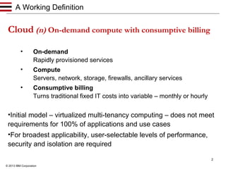 A Working Definition

Cloud (n) On-demand compute with consumptive billing
•

On-demand
Rapidly provisioned services

•

Compute
Servers, network, storage, firewalls, ancillary services

•

Consumptive billing
Turns traditional fixed IT costs into variable – monthly or hourly

•Initial model – virtualized multi-tenancy computing – does not meet
requirements for 100% of applications and use cases
•For broadest applicability, user-selectable levels of performance,
security and isolation are required
2
© 2013 IBM Corporation

 