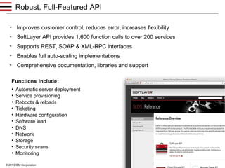 Robust, Full-Featured API
• Improves customer control, reduces error, increases flexibility
• SoftLayer API provides 1,600 function calls to over 200 services
• Supports REST, SOAP & XML-RPC interfaces
• Enables full auto-scaling implementations
• Comprehensive documentation, libraries and support
Functions include:
•
•
•
•
•
•
•
•
•
•
•

Automatic server deployment
Service provisioning
Reboots & reloads
Ticketing
Hardware configuration
Software load
DNS
Network
Storage
Security scans
Monitoring
9

© 2013 IBM Corporation

 