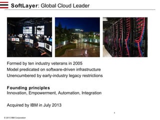 SoftLayer: Global Cloud Leader

Formed by ten industry veterans in 2005
Model predicated on software-driven infrastructure
Unencumbered by early-industry legacy restrictions
Founding principles
Innovation, Empowerment, Automation, Integration
Acquired by IBM in July 2013
1
© 2013 IBM Corporation

 