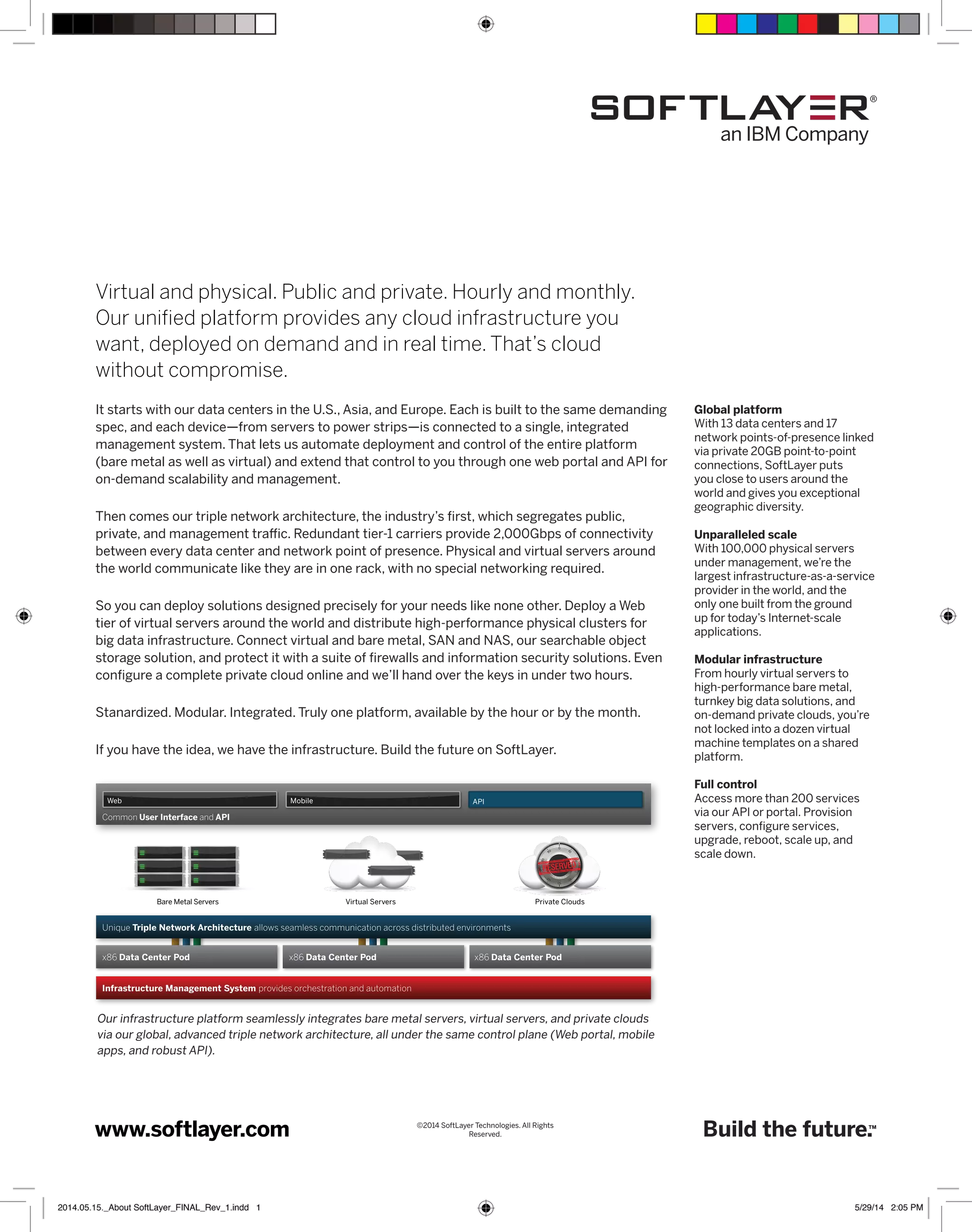 Global platform 
With 13 data centers and 17 
network points-of-presence linked 
via private 20GB point-to-point 
connections, SoftLayer puts 
you close to users around the 
world and gives you exceptional 
geographic diversity. 
Unparalleled scale 
With 100,000 physical servers 
under management, we’re the 
largest infrastructure-as-a-service 
provider in the world, and the 
only one built from the ground 
up for today’s Internet-scale 
applications. 
Modular infrastructure 
From hourly virtual servers to 
high-performance bare metal, 
turnkey big data solutions, and 
on-demand private clouds, you’re 
not locked into a dozen virtual 
machine templates on a shared 
platform. 
Full control 
Access more than 200 services 
via our API or portal. Provision 
servers, configure services, 
upgrade, reboot, scale up, and 
scale down. 
Build the future.™ 
Virtual and physical. Public and private. Hourly and monthly. 
Our unified platform provides any cloud infrastructure you 
want, deployed on demand and in real time. That’s cloud 
without compromise. 
It starts with our data centers in the U.S., Asia, and Europe. Each is built to the same demanding 
spec, and each device—from servers to power strips—is connected to a single, integrated 
management system. That lets us automate deployment and control of the entire platform 
(bare metal as well as virtual) and extend that control to you through one web portal and API for 
on-demand scalability and management. 
Then comes our triple network architecture, the industry’s first, which segregates public, 
private, and management traffic. Redundant tier-1 carriers provide 2,000Gbps of connectivity 
between every data center and network point of presence. Physical and virtual servers around 
the world communicate like they are in one rack, with no special networking required. 
So you can deploy solutions designed precisely for your needs like none other. Deploy a Web 
tier of virtual servers around the world and distribute high-performance physical clusters for 
big data infrastructure. Connect virtual and bare metal, SAN and NAS, our searchable object 
storage solution, and protect it with a suite of firewalls and information security solutions. Even 
configure a complete private cloud online and we’ll hand over the keys in under two hours. 
Stanardized. Modular. Integrated. Truly one platform, available by the hour or by the month. 
If you have the idea, we have the infrastructure. Build the future on SoftLayer. 
Web Mobile API 
Common User Interface and API 
Bare Metal Servers Virtual Servers Private Clouds 
Unique Triple Network Architecture allows seamless communication across distributed environments 
x86 Data Center Pod x86 Data Center Pod x86 Data Center Pod 
Reserved. www.softlayer.com 
©2014 SoftLayer Technologies. All Rights 
Infrastructure Management System provides orchestration and automation 
Our infrastructure platform seamlessly integrates bare metal servers, virtual servers, and private clouds 
via our global, advanced triple network architecture, all under the same control plane (Web portal, mobile 
apps, and robust API). 
2014.05.15._About SoftLayer_FINAL_Rev_1.indd 1 5/29/14 2:05 PM 
 