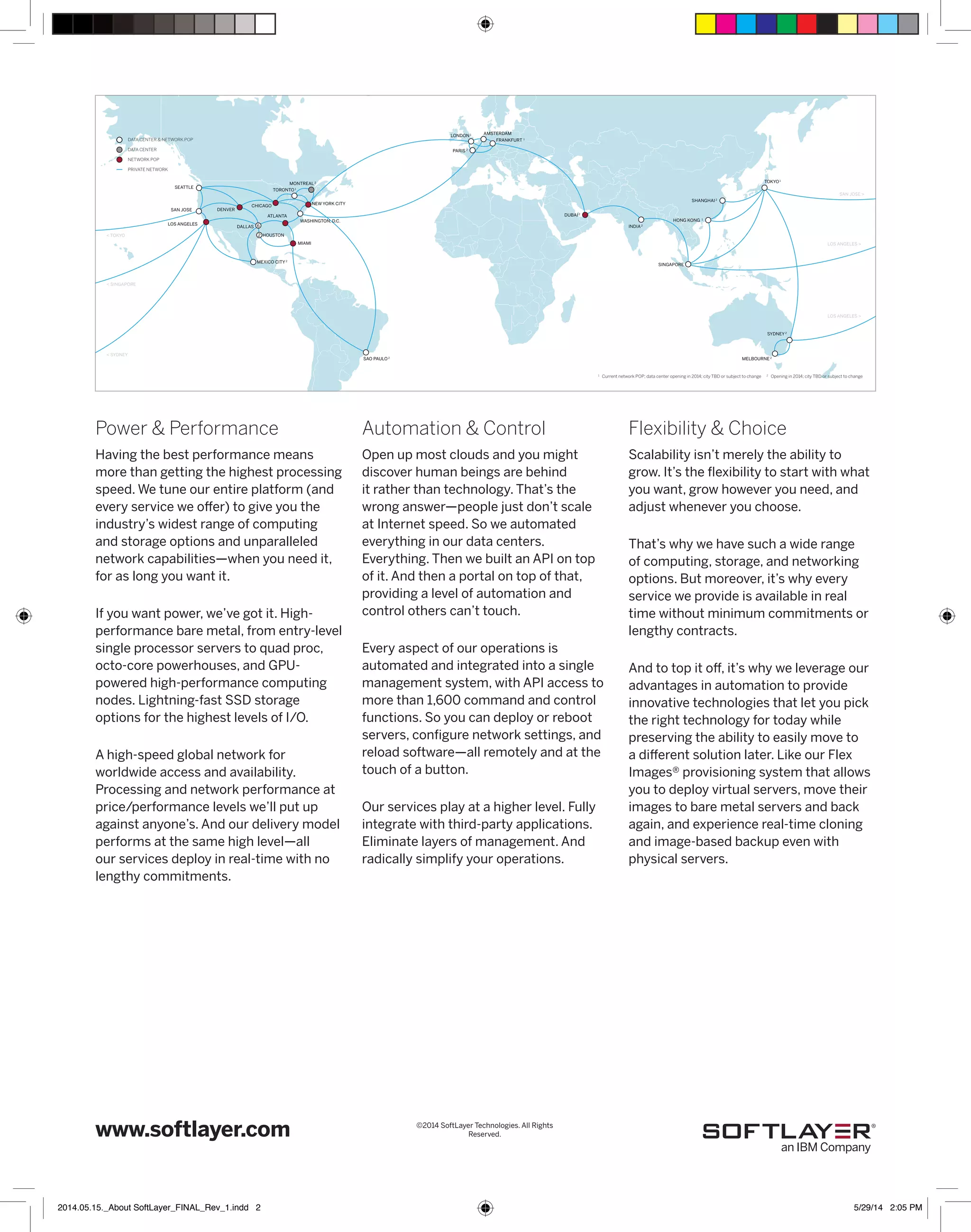 LONDON 1 AMSTERDAM 
Automation & Control 
Open up most clouds and you might 
discover human beings are behind 
it rather than technology. That’s the 
wrong answer—people just don’t scale 
at Internet speed. So we automated 
everything in our data centers. 
Everything. Then we built an API on top 
of it. And then a portal on top of that, 
providing a level of automation and 
control others can’t touch. 
Every aspect of our operations is 
automated and integrated into a single 
management system, with API access to 
more than 1,600 command and control 
functions. So you can deploy or reboot 
servers, configure network settings, and 
reload software—all remotely and at the 
touch of a button. 
Our services play at a higher level. Fully 
integrate with third-party applications. 
Eliminate layers of management. And 
radically simplify your operations. 
DATA CENTER & NETWORK POP 
SEATTLE 
MONTREAL 2 
TORONTO 1 
< TOKYO 
Power & Performance 
Having the best performance means 
more than getting the highest processing 
speed. We tune our entire platform (and 
every service we offer) to give you the 
industry’s widest range of computing 
and storage options and unparalleled 
network capabilities—when you need it, 
for as long you want it. 
If you want power, we’ve got it. High-performance 
bare metal, from entry-level 
single processor servers to quad proc, 
octo-core powerhouses, and GPU-powered 
high-performance computing 
nodes. Lightning-fast SSD storage 
options for the highest levels of I/O. 
A high-speed global network for 
worldwide access and availability. 
Processing and network performance at 
price/performance levels we’ll put up 
against anyone’s. And our delivery model 
performs at the same high level—all 
our services deploy in real-time with no 
lengthy commitments. 
www.softlayer.com 
SHANGHAI 2 
SAN JOSE > 
Flexibility & Choice 
Scalability isn’t merely the ability to 
grow. It’s the flexibility to start with what 
you want, grow however you need, and 
adjust whenever you choose. 
That’s why we have such a wide range 
of computing, storage, and networking 
options. But moreover, it’s why every 
service we provide is available in real 
time without minimum commitments or 
lengthy contracts. 
And to top it off, it’s why we leverage our 
advantages in automation to provide 
innovative technologies that let you pick 
the right technology for today while 
preserving the ability to easily move to 
a different solution later. Like our Flex 
Images® provisioning system that allows 
you to deploy virtual servers, move their 
images to bare metal servers and back 
again, and experience real-time cloning 
and image-based backup even with 
physical servers. 
SAN JOSE 
LOS ANGELES 
DENVER 
CHICAGO NEW YORK CITY 
WASHINGTON, D.C. 
ATLANTA 
DALLAS 
HOUSTON 
MEXICO CITY 2 
SAO PAULO 2 
MIAMI 
FRANKFURT 1 
DUBAI 2 
INDIA 2 
PARIS 2 
TOKYO 1 
HONG KONG 1 
SINGAPORE 
SYDNEY 2 
MELBOURNE 2 
6 
2 
LOS ANGELES > 
LOS ANGELES > 
< SINGAPORE 
< SYDNEY 
DATA CENTER 
1 Current network POP; data center opening in 2014; city TBD or subject to change 
NETWORK POP 
PRIVATE NETWORK 
2 Opening in 2014; city TBD or subject to change 
©2014 SoftLayer Technologies. All Rights 
Reserved. 
2014.05.15._About SoftLayer_FINAL_Rev_1.indd 2 5/29/14 2:05 PM 
