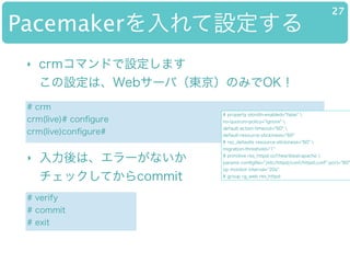 PacemakerO
27
? crmޥɤOޤ?
OϡWeb`У|ΤߤOK
# crm
crm(live)# con?gure
crm(live)con?gure#
# property stonith-enabled="false" 
no-quorum-policy="ignore" 
default-action-timeout="60" 
default-resource-stickiness="60"
# rsc_defaults resource-stickiness="60" 
migration-threshold="1"
# primitive res_httpd ocf:heartbeat:apache 
params con?g?le="/etc/httpd/conf/httpd.conf" port="80"
op monitor interval="20s"
# group rg_web res_httpd
# verify
# commit
# exit
? ϡ`ʤ?
åƤcommit
 