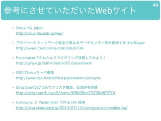 οˤƤWeb
40
? Linux-HA Japan?
http://linux-ha.osdn.jp/wp/
? ץ饤٩`ȥͥåȥ`UɤǮʤǩ`󥿩`gӾA #softlayer?
http://www.creationline.com/lab/6134
? PacemakerǤ󤿤󥯥饹YƤߤ褦?
http://gihyo.jp/admin/serial/01/pacemaker
? OSSLinux`ИB?
http://www.oss-d.net/drbd-pacemaker-corosync
? Qiita CentOS7 3̨ǥ饹BIPY?
http://qiita.com/tukiyo3/items/3f8b99be73798df857fd
? Corosync  Pacemaker  HA h?
http://blog.cloudpack.jp/2014/07/14/corosync-pacemaker-ha/
 
