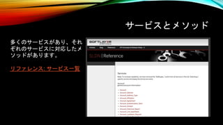 サービスとメソッド
多くのサービスがあり、それ
ぞれのサービスに対応したメ
ソッドがあります。
リファレンス: サービス一覧
 