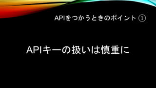 APIをつかうときのポイント ①
APIキーの扱いは慎重に
 