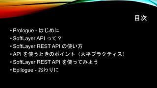 目次
• Prologue - はじめに
• SoftLayer API って？
• SoftLayer REST API の使い方
• API を使うときのポイント（大平プラクティス）
• SoftLayer REST API を使ってみよう
• Epilogue - おわりに
 