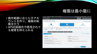 権限は最小限に
• 操作範囲に応じた子アカ
ウントを作り、権限の制
限を行う
• APIの誤操作や悪用されて
も被害を抑えられる
 