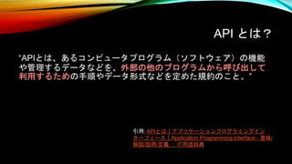 API とは？
“APIとは、あるコンピュータプログラム（ソフトウェア）の機能
や管理するデータなどを、外部の他のプログラムから呼び出して
利用するための手順やデータ形式などを定めた規約のこと。”
引用: APIとは｜アプリケーションプログラミングイン
ターフェース｜Application Programming Interface - 意味/
解説/説明/定義 ： IT用語辞典
 