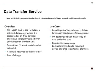 16
CDN
Access global delivery network offering low latency speeds and pay-as-you-go bandwidth pricing
16
Overview
• Integrated into SoftLayer Object Storage to
accelerate content delivery with the click of a button
• Partnered with EdgeCast to offer one of the world’s
fastest and most reliable content delivery networks
• Distribute content in 24 geographically diverse nodes
• Pay-as-you-go bandwidth with no extra fees
Use Cases
• Static content delivered at lightning fast speeds
• Personalized web applications that require fast
discovery of products such as travel and e-
commerce applications
• Localized cache for varying applications that have a
geographical focus such as weather, local news, or
advertising
• Social media applications requiring personalized,
interactive content involving frequent trips origin
servers.
Learn more at http://www.softlayer.com/content-delivery-network
 