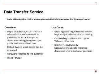 19
Data Transfer Service
Send a USB device, CD, or DVD to be directly connected to the SoftLayer network for high-speed transfer
Overview
• Ship a USB device, CD, or DVD to a
selected data center where it is
presented as an iSCSI target as
alternative to lengthy upload over
public internet or Direct Link
• Default two (2) week period can be
extended
• Hardware returned to the customer
• Free of charge
Use Cases
• Rapid Ingest of large datasets: deliver
large analytics datasets for processing
• On-boarding: deliver initial copy of
VMs and other data
• Disaster Recovery: copy
backup/archive data to mounted
device and ship to customer premises
 