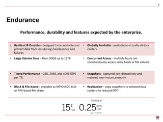 6
Performance
• Resilient & Durable – designed to be available and
protect data from loss during maintenance and
failures
• Globally Available - available in virtually all data
centers
• Large Volume Sizes – from 20GB up to 12TB • Concurrent Access - multiple hosts can
simultaneously access same block or file volume
• Selectable Performance – from 100 to 6000 IOPS
• Block & File-based - available as MPIO iSCSI LUN
or NFS-based file share
Ultimate control over price / performance.
 
