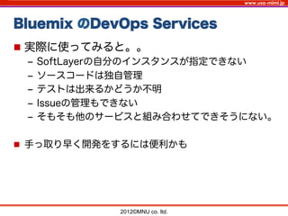 www.usa-mimi.jp
Bluemix のDevOps Services
2012©MNU co. ltd. 	
n  実際に使ってみると。。
‒  SoftLayerの自分のインスタンスが指定できない
‒  ソースコードは独自管理
‒  テストは出来るかどうか不明
‒  Issueの管理もできない
‒  そもそも他のサービスと組み合わせてできそうにない。
n  手っ取り早く開発をするには便利かも
 