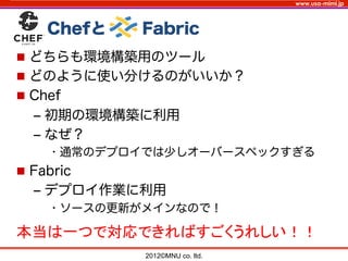 www.usa-mimi.jp
  Chefと   Fabric
2012©MNU co. ltd. 	
n  どちらも環境構築用のツール
n  どのように使い分けるのがいいか？
n  Chef
‒  初期の環境構築に利用
‒  なぜ？
• 通常のデプロイでは少しオーバースペックすぎる
n  Fabric
‒  デプロイ作業に利用
• ソースの更新がメインなので！
本当は一つで対応できればすごくうれしい！！	
 
