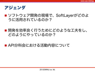 www.usa-mimi.jp
アジェンダ
2012©MNU co. ltd. 	
n  ソフトウェア開発の現場で、SoftLayerがどのよ
うに活用されているのか？
n  開発を効率良く行うためにどのような工夫をし、
どのようにやっているのか？
n  API分科会における活動内容について
 